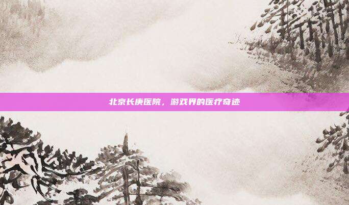 北京长庚医院,游戏界的医疗奇迹