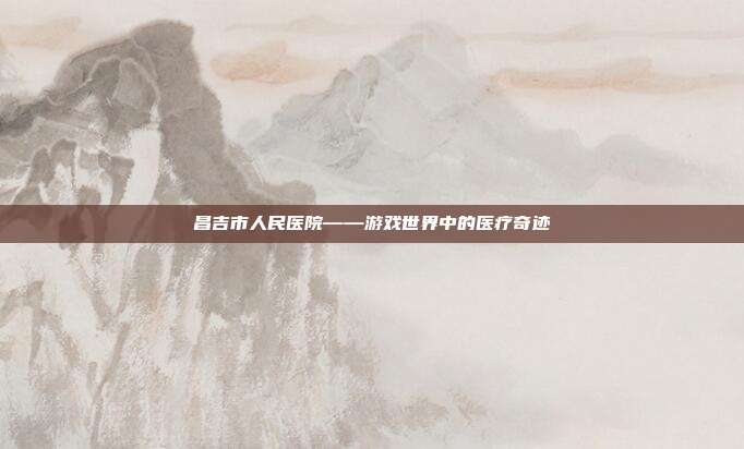 昌吉市人民医院——游戏世界中的医疗奇迹