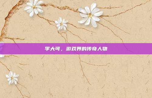 李大可,游戏界的传奇人物