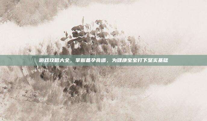 游戏攻略大全，掌握备孕食谱，为健康宝宝打下坚实基础