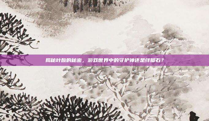 揭秘叶酸的秘密，游戏世界中的守护神还是绊脚石？