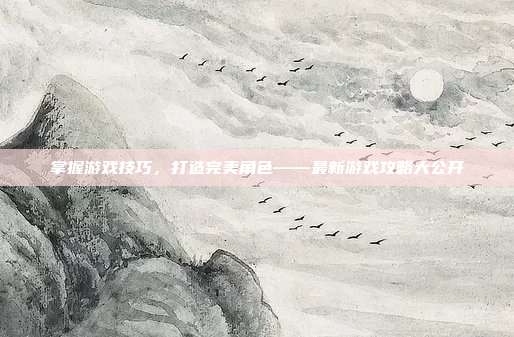 掌握游戏技巧，打造完美角色——最新游戏攻略大公开