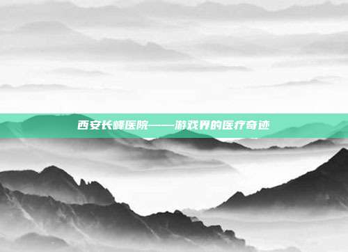 西安长峰医院——游戏界的医疗奇迹