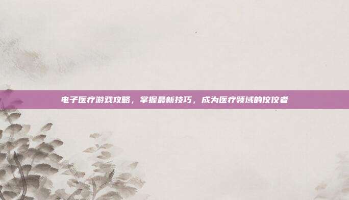 电子医疗游戏攻略，掌握最新技巧，成为医疗领域的佼佼者