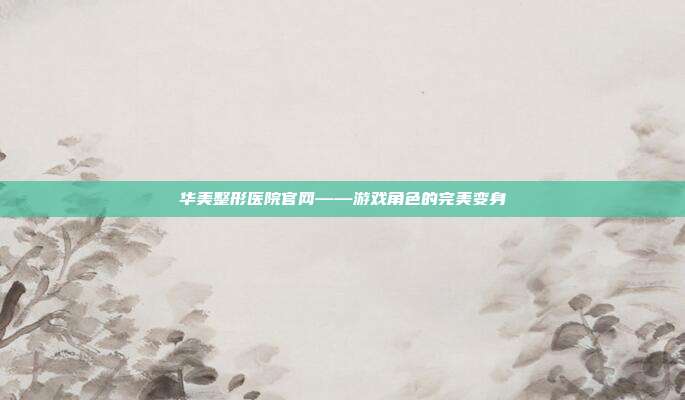 华美整形医院官网——游戏角色的完美变身