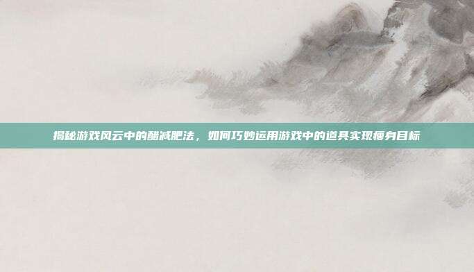 揭秘游戏风云中的醋减肥法,如何巧妙运用游戏中的道具实现瘦身目标