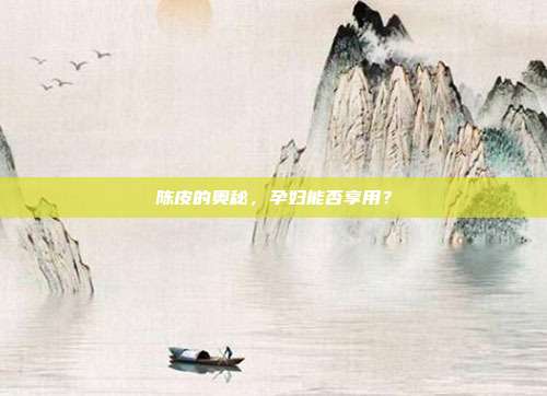 陈皮的奥秘，孕妇能否享用？