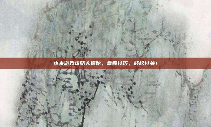 小米游戏攻略大揭秘，掌握技巧，轻松过关！