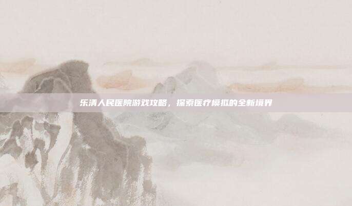乐清人民医院游戏攻略，探索医疗模拟的全新境界