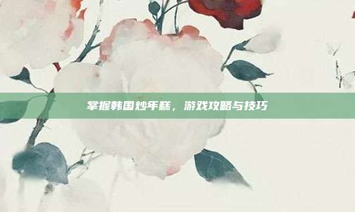 掌握韩国炒年糕，游戏攻略与技巧