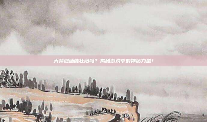 大蒜泡酒能壮阳吗？揭秘游戏中的神秘力量！