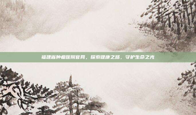 福建省肿瘤医院官网，探索健康之路，守护生命之光