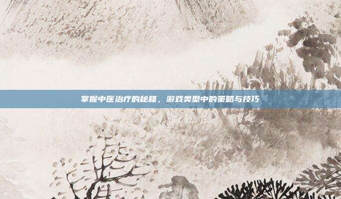 掌握中医治疗的秘籍，游戏类型中的策略与技巧