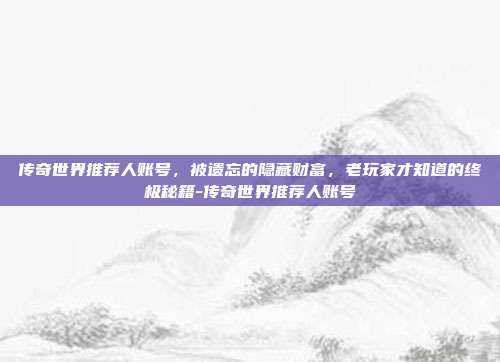 传奇世界推荐人账号,被遗忘的隐藏财富,老玩家才知道的终极秘籍-传奇世界推荐人账号