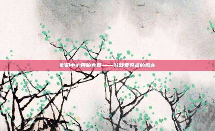 衡阳中心医院官网——游戏爱好者的福音