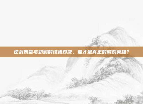 逆战奶爸与奶妈的终极对决，谁才是真正的游戏英雄？