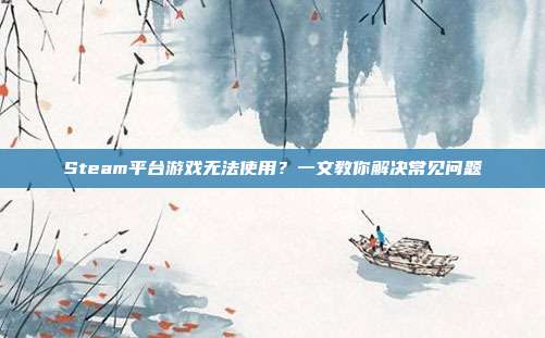 Steam平台游戏无法使用?一文教你解决常见问题