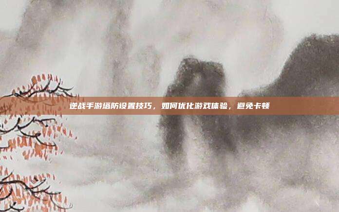 逆战手游塔防设置技巧，如何优化游戏体验，避免卡顿