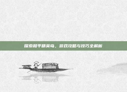 探索和平精英岛，游戏攻略与技巧全解析