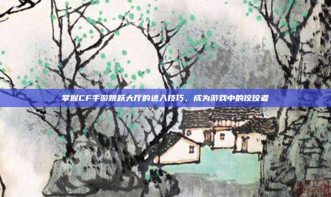 掌握CF手游跳跃大厅的进入技巧，成为游戏中的佼佼者