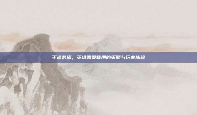 王者荣耀，英雄调整背后的策略与玩家体验