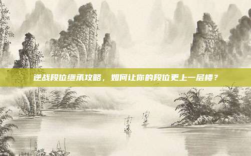 逆战段位继承攻略，如何让你的段位更上一层楼？