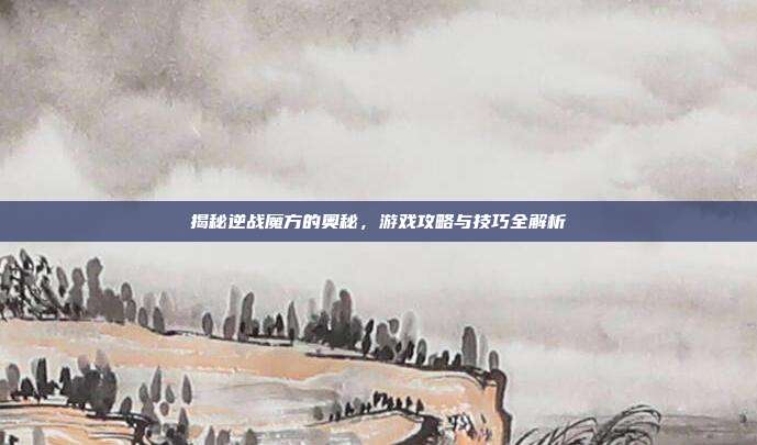 揭秘逆战魔方的奥秘，游戏攻略与技巧全解析