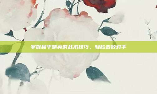 掌握和平精英的战术技巧，轻松击败对手