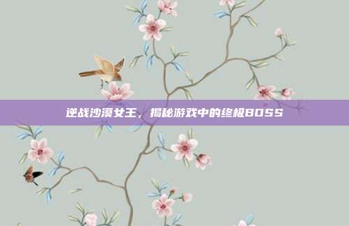 逆战沙漠女王，揭秘游戏中的终极BOSS