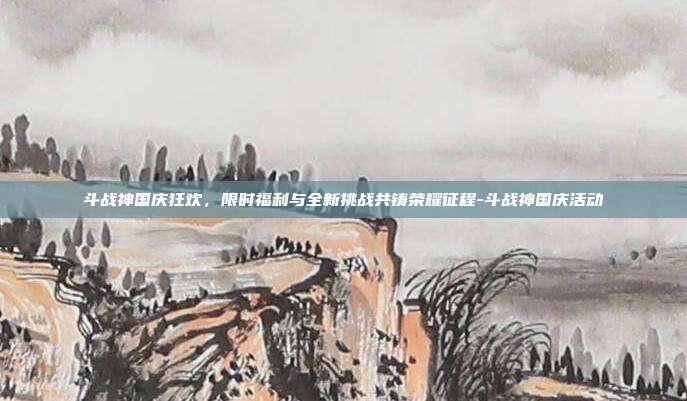 斗战神国庆狂欢,限时福利与全新挑战共铸荣耀征程-斗战神国庆活动