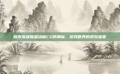 探索英雄联盟动画CG的奥秘，游戏世界的视觉盛宴