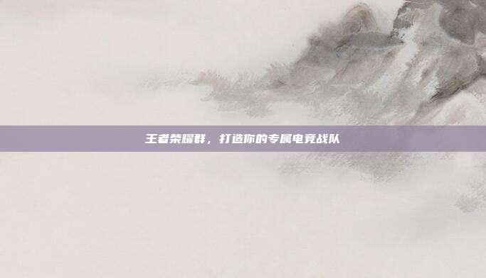 王者荣耀群,打造你的专属电竞战队