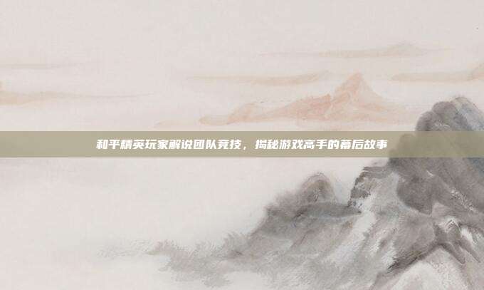 和平精英玩家解说团队竞技，揭秘游戏高手的幕后故事