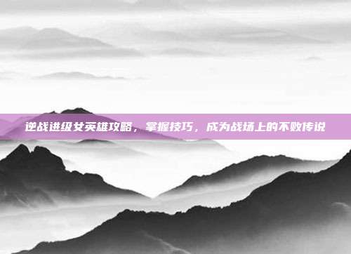 逆战进级女英雄攻略,掌握技巧,成为战场上的不败传说