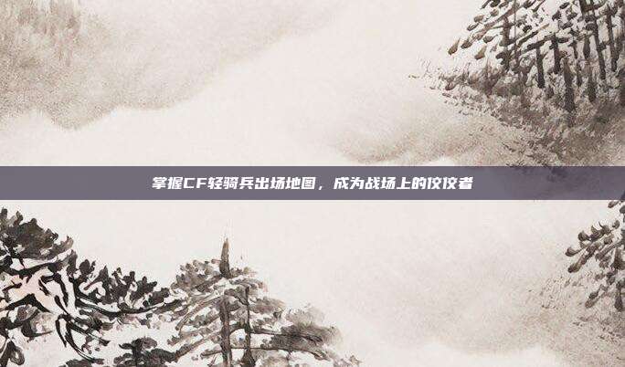 掌握CF轻骑兵出场地图，成为战场上的佼佼者