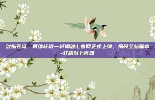 剑指苍穹,再续轩辕—轩辕剑七官网正式上线,揭开全新篇章-轩辕剑七官网