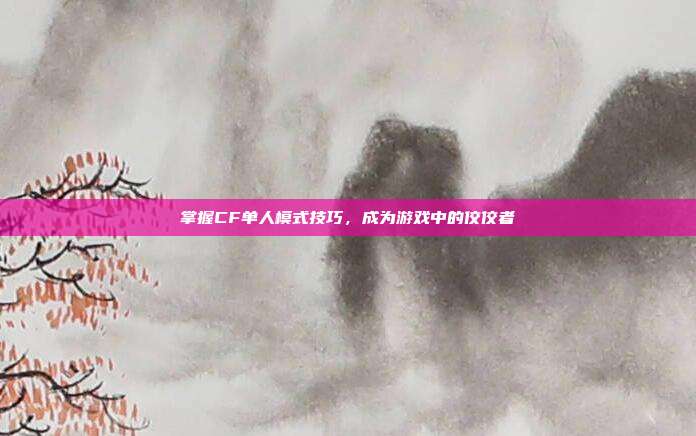 掌握CF单人模式技巧，成为游戏中的佼佼者