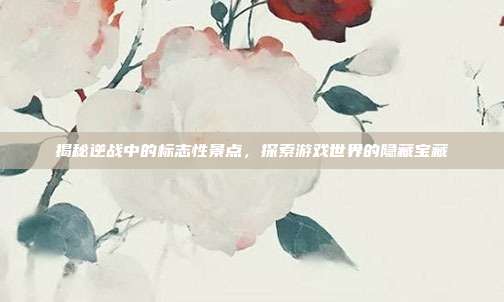 揭秘逆战中的标志性景点,探索游戏世界的隐藏宝藏
