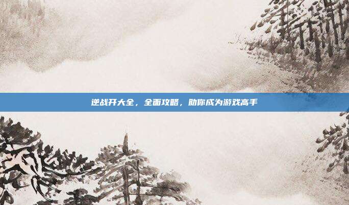逆战开大全，全面攻略，助你成为游戏高手