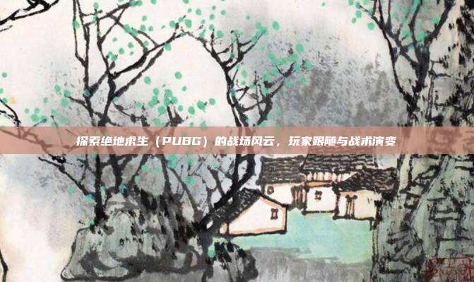 探索绝地求生（PUBG）的战场风云，玩家跟随与战术演变