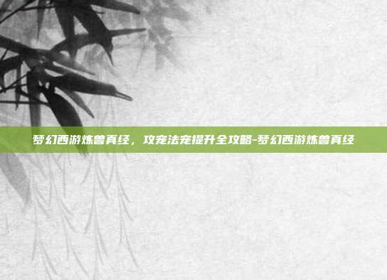 梦幻西游炼兽真经，攻宠法宠提升全攻略-梦幻西游炼兽真经