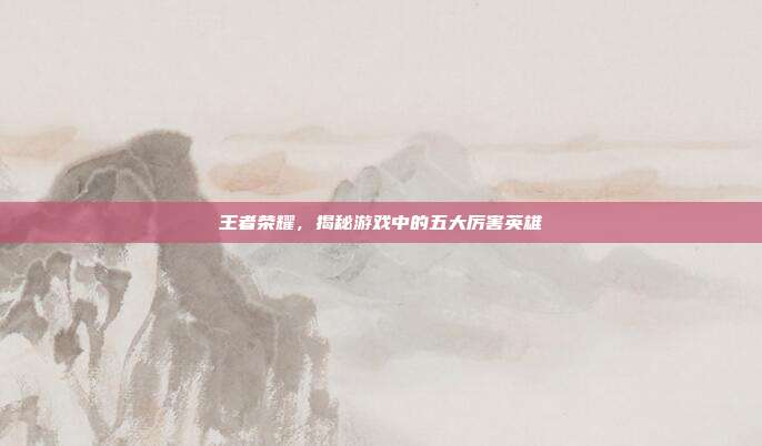 王者荣耀,揭秘游戏中的五大厉害英雄