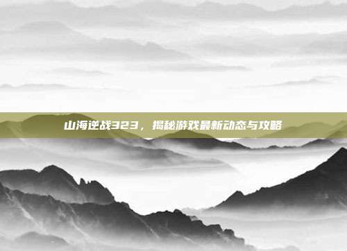山海逆战323，揭秘游戏最新动态与攻略