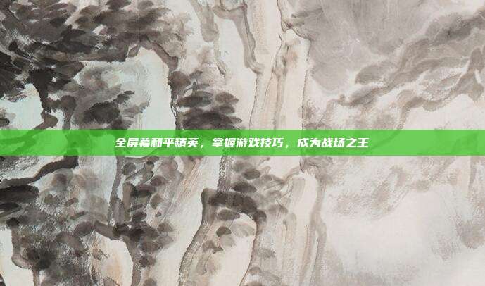 全屏幕和平精英,掌握游戏技巧,成为战场之王