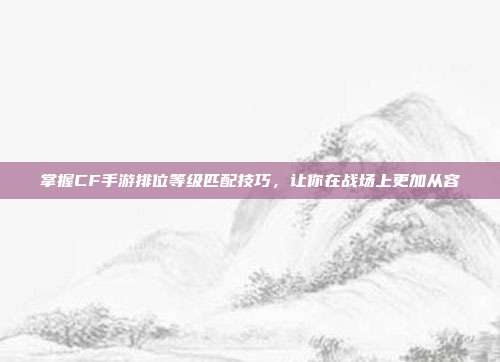 掌握CF手游排位等级匹配技巧，让你在战场上更加从容