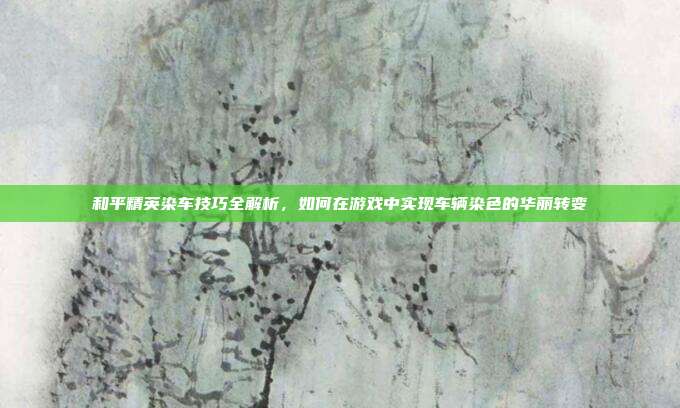 和平精英染车技巧全解析,如何在游戏中实现车辆染色的华丽转变