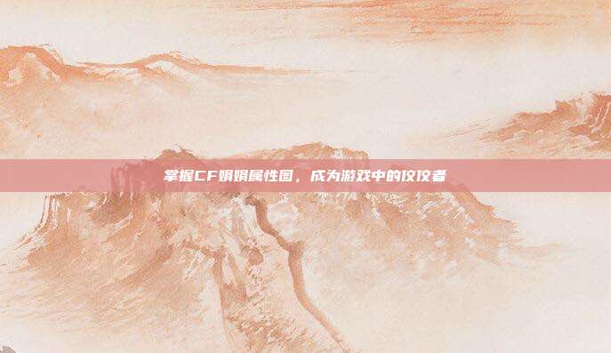 掌握CF娟娟属性图，成为游戏中的佼佼者