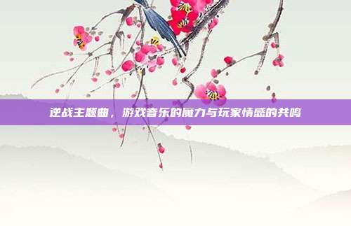 逆战主题曲，游戏音乐的魔力与玩家情感的共鸣
