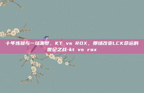 十年炼狱与一场美梦,KT vs ROX,那场改变LCK命运的世纪之战-kt vs rox