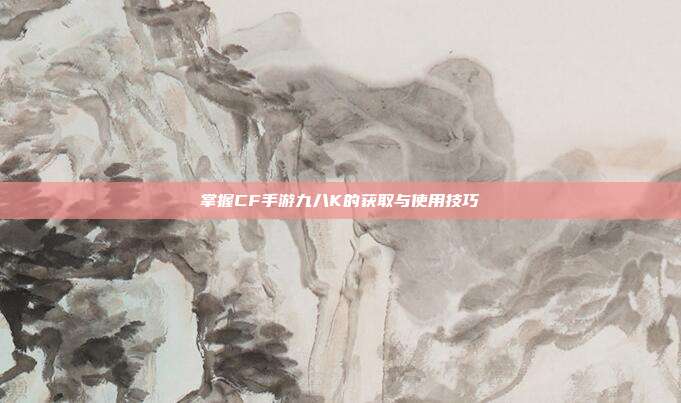 掌握CF手游九八K的获取与使用技巧